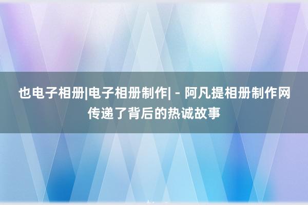 也电子相册|电子相册制作| - 阿凡提相册制作网传递了背后的热诚故事