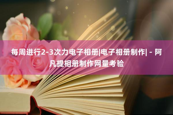 每周进行2-3次力电子相册|电子相册制作| - 阿凡提相册制作网量考验